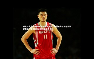 乐竞体育官网-深圳队主场逆转北京，布朗里奇三分绝杀锁定胜局，深圳队对北京队最后两分钟