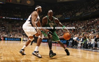 乐竞体育官网-巅峰对决引爆全场！绝地反击与压哨绝杀成就经典之战