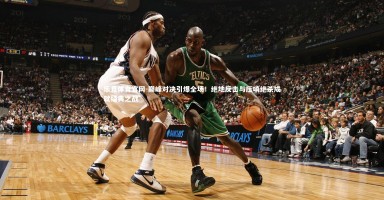 乐竞体育官网-巅峰对决引爆全场！绝地反击与压哨绝杀成就经典之战